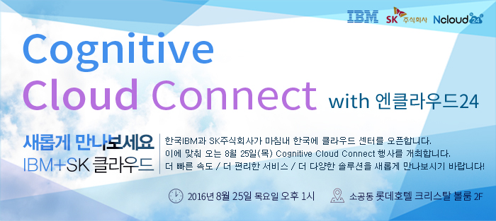 Cognitive Cloud Connect with 엔클라우드24 / 새롭게 만나보세요 IBM+SK 클라우드 / 한국IBM과 SK주식회사가 마침내 한국에 클라우드 센터를 오픈합니다. 이에 맞춰 오는 8월 25일(목) Cognitive Cloud Connect 행사를 개최합니다. 더 빠른 속도 / 더 편리한 서비스 / 더 다양한 솔루션을 새롭게 만나보시기 바랍니다! / 일시:2016년 8월 25일 목요일 오후 1시 / 장소:소공동 롯데호텔 크리스탈 볼룸 2F