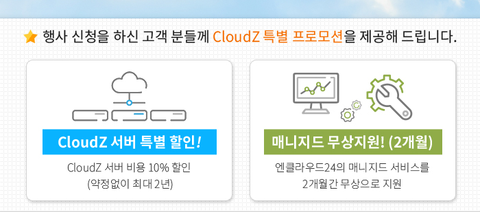 행사 신청을 하신 고객 분들께 CloudZ 특별 프로모션을 제공해 드립니다. - 최대 2년간 서버 할인!(CloudZ 서버 비용 10% 할인된 금액으로 최대 2년까지 제공) / 매니지드 무상지원! (2개월)(엔클라우드24의 매니지드 서비스를 2개월간 무상으로 지원)