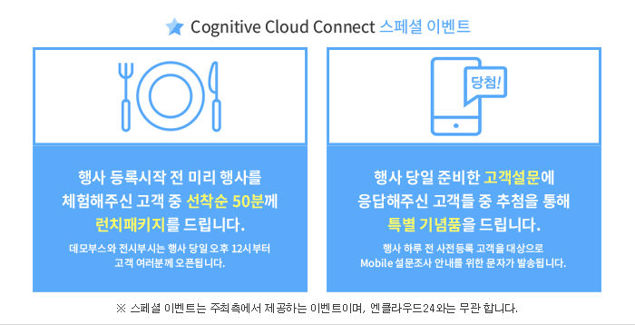 Cognitive Cloud Connect 스페셜 이벤트 - 행사 등록시작 전 미리 행사를 체험해주신 고객 중 선착순 50분께 런치패키지를 드립니다.(데모부스와 전시부시는 행사 당일 오후 12시부터 고객 여러분께 오픈됩니다.) / 행사 당일 준비한 고객설문에 응답해주신 고객들 중 추첨을 통해 특별 기념품을 드립니다.(행사 하루 전 사전등록 고객을 대상으로 Mobile 설문조사 안내를 위한 문자가 발송됩니다.)