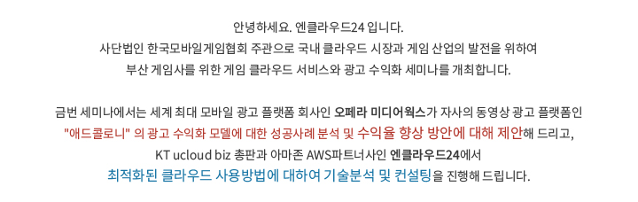 안녕하세요. 엔클라우드24 입니다. 사단법인 한국모바일게임협회 주관으로 국내 클라우드 시장과 게임 산업의 발전을 위하여 부산 게임사를 위한 게임 클라우드 서비스와 광고 수익화 세미나를 개최합니다. 금번 세미나에서는 세계 최대 모바일 광고 플랫폼 회사인 오페라 미디어웍스가 자사의 동영상 광고 플랫폼인 '애드콜로니' 의 광고 수익화 모델에 대한 성공사례 분석 및 수익율 향상 방안에 대해 제안해 드리고, KT ucloud biz 총판과 아마존 AWS파트너사인 엔클라우드24에서 최적화된 클라우드 사용방법에 대하여 기술분석 및 컨설팅을 진행해 드립니다.