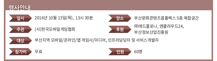 행사안내 - 일시:2016년 10월 13일(목),  13시 30분 / 장소:부산문화콘텐츠콤플렉스 5층 복합공간 / 주관:(사)한국모바일게임협회 / 후원:㈜애드콜로니, 엔클라우드24, 부산정보산업진흥원 / 대상:부산지역 모바일/온라인/앱 게임사/미디어, 인프라담당자 및 서비스개발자 / 참가비:무료 / 인원:60명