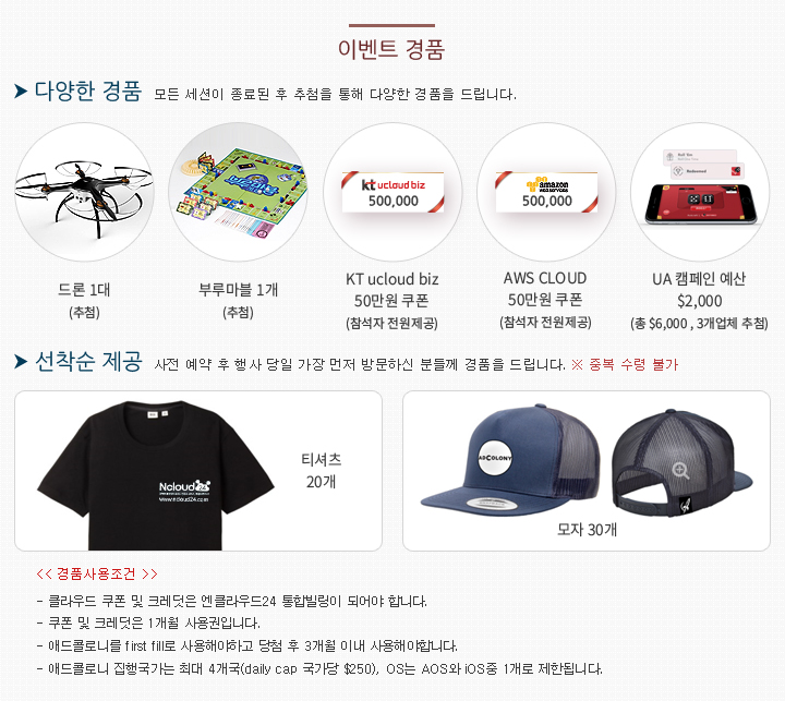이벤트 경품 - 1) 참석자 전원 : KT 클라우드 50만원 이용 쿠폰 / AWS 클라우드 50만원 크레딧 충전 / 2) 선착순 제공 : 엔클라우드24 티셔츠(20개), 애드콜로니 모자(30개) / 3) 추첨 제공 : 애드콜로니 UA캠페인 예산 $2,000(3개업체, 총 $6,000), 최신형 드론 1대, 보드게임(부루마블) 1개 / 경품사용조건 - 클라우드 쿠폰 및 크레딧은 엔클라우드24 통합빌링이 되어야 합니다. / 쿠폰 및 크레딧은 1개월 사용권입니다. / 애드콜로니를 first fill로 사용해야하고 당첨 후 3개월 이내 사용해야합니다. / 애드콜로니 집행국가는 최대 4개국(daily cap 국가당 $250), OS는 AOS와 iOS중 1개로 제한됩니다.
