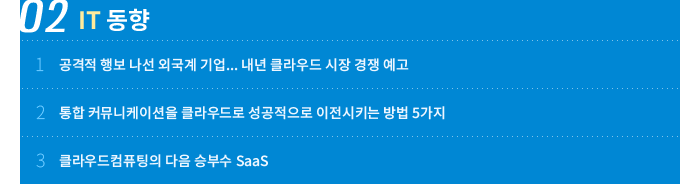02 IT 동향 - 1. 공격적 행보 나선 외국계 기업... 내년 클라우드 시장 경쟁 예고 / 2. 통합 커뮤니케이션을 클라우드로 성공적으로 이전시키는 방법 5가지 / 3. 클라우드컴퓨팅의 다음 승부수 Saas