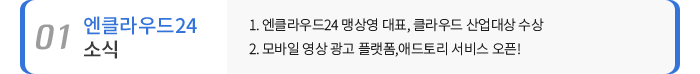 01 엔클라우드24 소식 - 1. 엔클라우드24 맹상영 대표, 클라우드 산업대상 수상 / 2. 모바일 영상 광고 플랫폼,애드토리 서비스 오픈!