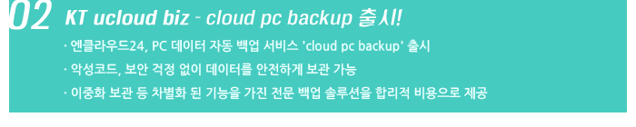 02. KT ucloud biz - cloud pc backup 출시! / 엔클라우드24, PC 데이터 자동 백업 서비스 'cloud pc backup' 출시 / 악성코드, 보안 걱정 없이 데이터를 안전하게 보관 가능 / 이중화 보관 등 차별화 된 기능을 가진 전문 백업 솔루션을 합리적 비용으로 제공