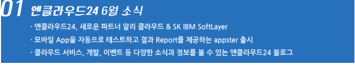 01. 엔클라우드24 6월 소식 / 엔클라우드24, 새로운 파트너 알리 클라우드 & SK IBM SoftLayer / 모바일 App을 자동으로 테스트하고 결과 Report를 제공하는 appster 출시 / 클라우드 서비스, 개발, 이벤트 등 다양한 소식과 정보를 볼 수 있는 엔클라우드24 블로그
