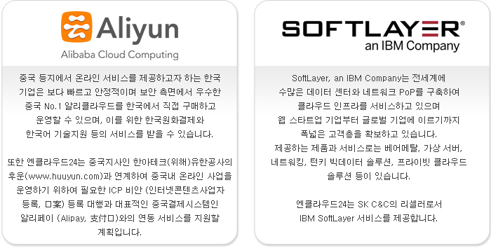 알리 클라우드 - 중국 등지에서 온라인 서비스를 제공하고자 하는 한국 기업은 보다 빠르고 안정적이며 보안 측면에서 우수한 중국 No.1 알리클라우드를 한국에서 직접 구매하고 운영할 수 있으며, 이를 위한 한국원화결제와 한국어 기술지원 등의 서비스를 받을 수 있습니다. 또한 엔클라우드24는 중국지사인 한아테크(위해)유한공사의 후운(www.huuyun.com)과 연계하여 중국내 온라인 사업을 운영하기 위하여 필요한 ICP 비안 (인터넷콘텐츠사업자 등록) 등록 대행과 대표적인 중국결제시스템인 알리페이 (Alipay)와의 연동 서비스를 지원할 계획입니다. / SK IBM SoftLayer - SoftLayer, an IBM Company는 전세계에 수많은 데이터 센터와 네트워크 PoP를 구축하여 클라우드 인프라를 서비스하고 있으며 웹 스타트업 기업부터 글로벌 기업에 이르기까지 폭넓은 고객층을 확보하고 있습니다. 제공하는 제품과 서비스로는 베어메탈, 가상 서버, 네트워킹, 턴키 빅데이터 솔루션, 프라이빗 클라우드 솔루션 등이 있습니다. 엔클라우드24는 SK C&C의 리셀러로서 IBM SoftLayer 서비스를 제공합니다.