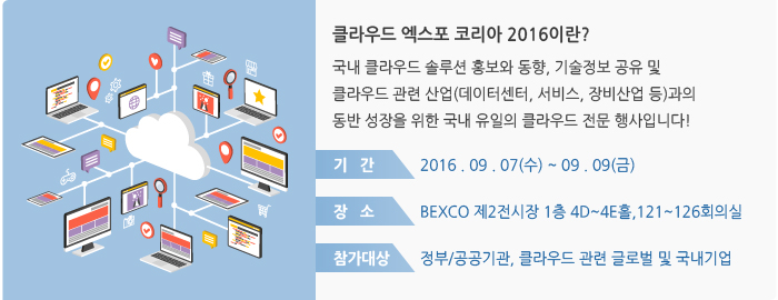 클라우드 엑스포 코리아 2016이란? 국내 클라우드 솔루션 홍보와 동향, 기술정보 공유 및 클라우드 관련 산업(데이터센터, 서비스, 장비산업 등)과의 동반 성장을 위한 국내 유일의 클라우드 전문 행사입니다! / 기간:2016 . 09 . 07(수) ~ 09 . 09(금) / 장소:BEXCO 제2전시장 1층 4D~4E홀,121~126회의실 / 참가대상:정부/공공기관, 클라우드 관련 글로벌 및 국내기업