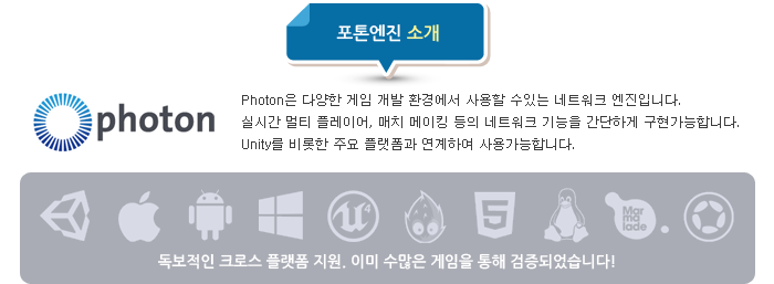 Photon은 다양한 게임 개발 환경에서 사용할 수있는 네트워크 엔진입니다. 실시간 멀티 플레이어, 매치 메이킹 등의 네트워크 기능을 간단하게 구현가능합니다. Unity를 비롯한 주요 플랫폼과 연계하여 사용가능합니다. 독보적인 크로스 플랫폼 지원. 이미 수많은 게임을 통해 검증되었습니다!