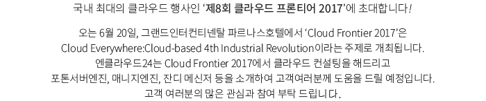국내 최대의 클라우드 행사인 ‘제8회 클라우드 프론티어 2017’에 초대합니다! 오는 6월 20일, 그랜드인터컨티넨탈 파르나스호텔에서 ‘Cloud Frontier 2017’은 Cloud Everywhere:Cloud-d 4th Industrial Revolution이라는 주제로 개최됩니다. 엔클라우드24는 Cloud Frontier 2017에서 클라우드 컨설팅을 해드리고 포톤서버엔진, 매니지엔진, 잔디 메신저 등을 소개하여 고객여러분께 도움을 드릴 예정입니다. 고객 여러분의 많은 관심과 참여 부탁 드립니다.