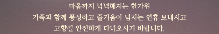 마음까지 넉넉해지는 한가위. 가족과 함께 풍성하고 즐거움이 넘치는 연휴 보내시고 고향길 안전하게 다녀오시기 바랍니다.