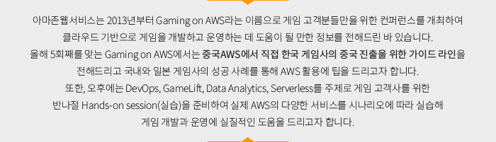 아마존웹서비스는 2013년부터 Gaming on AWS라는 이름으로 게임 고객분들만을 위한 컨퍼런스를 개최하여 클라우드 기반으로 게임을 개발하고 운영하는 데 도움이 될 만한 정보를 전해드린 바 있습니다. 올해 5회째를 맞는 Gaming on AWS에서는 중국AWS에서 직접 한국 게임사의 중국 진출을 위한 가이드 라인을 전해드리고 국내와 일본 게임사의 성공 사례를 통해 AWS 활용에 팁을 드리고자 합니다. 또한, 오후에는 DevOps, GameLift, Data Analytics, Serverless를 주제로 게임 고객사를 위한 반나절 Hands-on session(실습)을 준비하여 실제 AWS의 다양한 서비스를 시나리오에 따라 실습해 게임 개발과 운영에 실질적인 도움을 드리고자 합니다.
