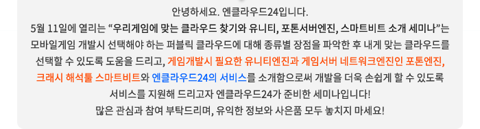 안녕하세요. 엔클라우드24입니다. 5월 11일에 열리는 “우리게임에 맞는 클라우드 찾기와 유니티, 포톤서버엔진, 스마트비트 소개 세미나”는 모바일게임 개발시 선택해야 하는 퍼블릭 클라우드에 대해 종류별 장점을 파악한 후 내게 맞는 클라우드를 선택할 수 있도록 도움을 드리고, 게임개발시 필요한 유니티엔진과 게임서버 네트워크엔진인 포톤엔진, 크래시 해석툴 스마트비트와 엔클라우드24의 서비스를 소개함으로써 개발을 더욱 손쉽게 할 수 있도록 서비스를 지원해 드리고자 엔클라우드24가 준비한 세미나입니다! 많은 관심과 참여 부탁드리며, 유익한 정보와 사은품 모두 놓치지 마세요!