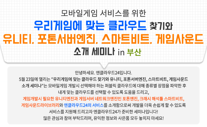 모바일게임 서비스를 위한 우리게임에 맞는 클라우드 찾기와 유니티, 포톤서버엔진, 스마트비트, 게임사운드 소개 세미나 in 부산 / 안녕하세요. 엔클라우드24입니다. 5월 23일에 열리는 “우리게임에 맞는 클라우드 찾기와 유니티, 포톤서버엔진, 스마트비트, 게임사운드 소개 세미나”는 모바일게임 개발시 선택해야 하는 퍼블릭 클라우드에 대해 종류별 장점을 파악한 후 내게 맞는 클라우드를 선택할 수 있도록 도움을 드리고, 게임개발시 필요한 유니티엔진과 게임서버 네트워크엔진인 포톤엔진, 크래시 해석툴 스마트비트, 게임사운드라이브러리와 엔클라우드24의 서비스를 소개함으로써 개발을 더욱 손쉽게 할 수 있도록 서비스를 지원해 드리고자 엔클라우드24가 준비한 세미나입니다! 많은 관심과 참여 부탁드리며, 유익한 정보와 사은품 모두 놓치지 마세요!