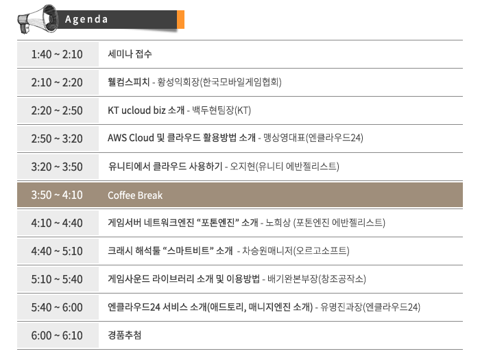 (Agenda)1:40 ~ 2:10 세미나 접수,2:10 ~ 2:20 웰컴스피치 - 황성익회장(한국모바일게임협회),2:20 ~ 2:50 KT ucloud biz 소개 - 백두현팀장(KT),2:50 ~ 3:20 AWS Cloud 및 클라우드 활용방법 소개 - 맹상영대표(엔클라우드24),3:20 ~ 3:50 유니티에서 클라우드 사용하기 - 오지현(유니티 에반젤리스트)3:50 ~ 4:10 coffee break,4:10 ~ 4:40 게임서버 네트워크엔진 “포톤엔진” 소개 - 노희상 (포톤엔진 에반젤리스트),4:40 ~ 5:10 크래시 해석툴 “스마트비트” 소개 - 차승원매니저(오르고소프트),5:10 ~ 5:40 게임사운드 라이브러리 소개 및 이용방법 - 배기완본부장(창조공작소),5:40 ~ 6:00 엔클라우드24 서비스 소개(애드토리, 매니지엔진 소개) - 유명진과장(엔클라우드24),6:00 ~ 6:10 경품추첨