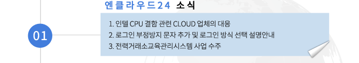 01 엔클라우드24 소식- 1. 인텔 CPU 결함 관련 CLOUD 업체의 대응 2. 로그인 부정방지 문자 추가 및 로그인 방식 선택 설명안내 3. 전력거래소교육관리시스템 사업 수주